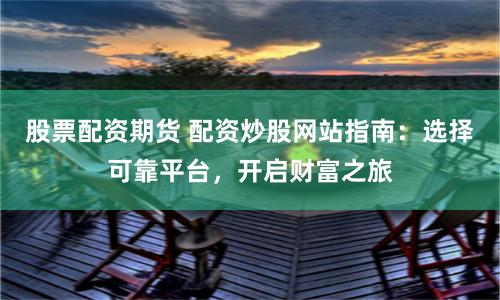 股票配资期货 配资炒股网站指南：选择可靠平台，开启财富之旅