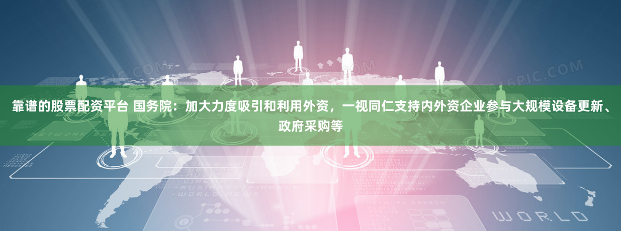 靠谱的股票配资平台 国务院：加大力度吸引和利用外资，一视同仁支持内外资企业参与大规模设备更新、政府采购等