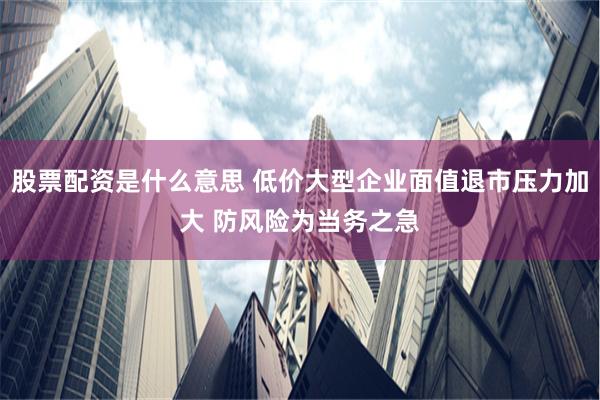 股票配资是什么意思 低价大型企业面值退市压力加大 防风险为当务之急
