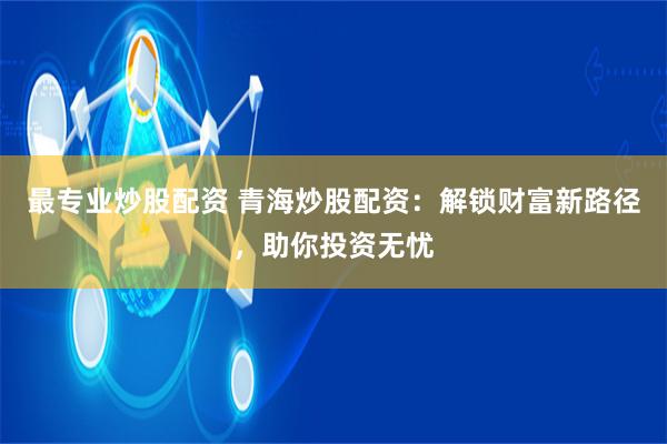 最专业炒股配资 青海炒股配资：解锁财富新路径，助你投资无忧