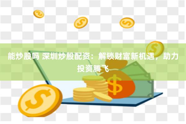 能炒股吗 深圳炒股配资：解锁财富新机遇，助力投资腾飞