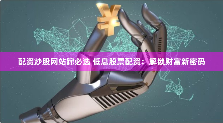 配资炒股网站蹿必选 低息股票配资：解锁财富新密码