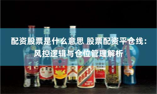 配资股票是什么意思 股票配资平仓线：风控逻辑与仓位管理解析