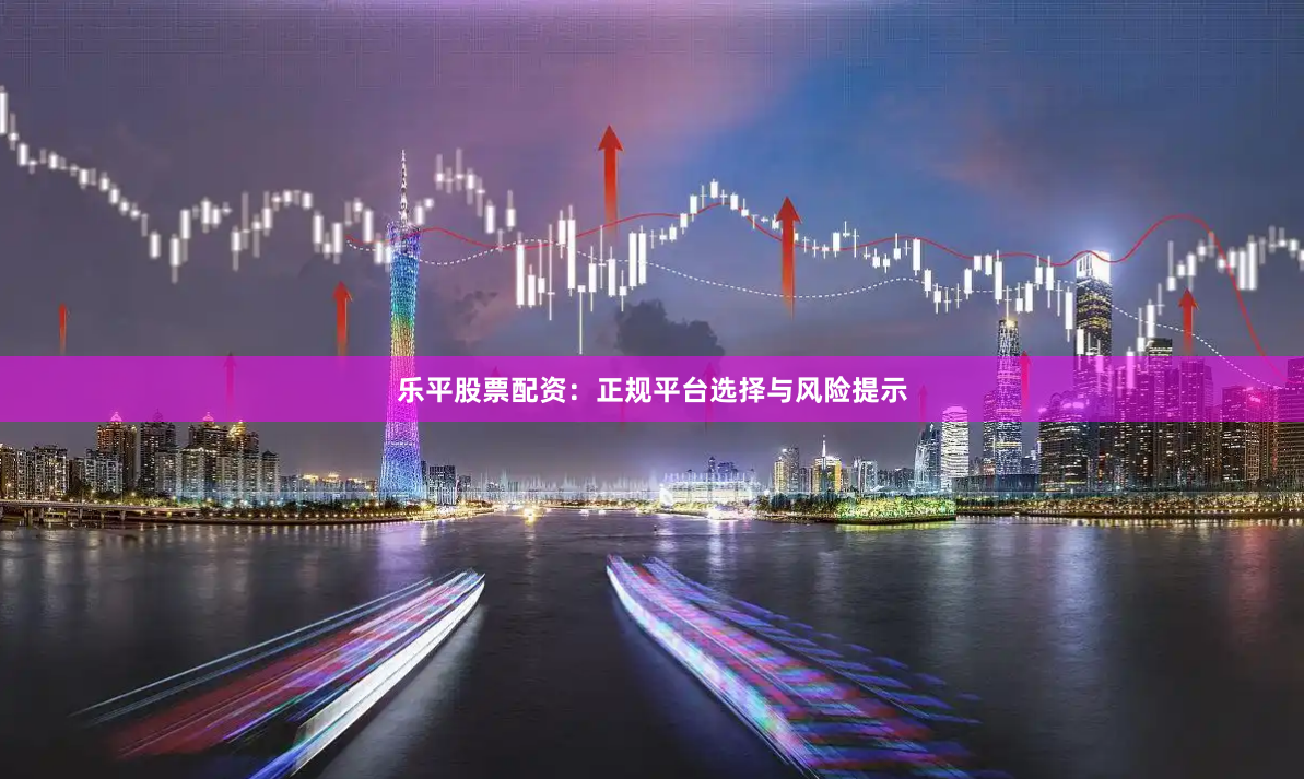 乐平股票配资：正规平台选择与风险提示